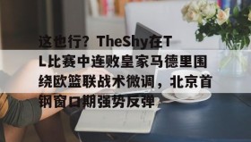 多米体育官方网站-关于这也行？TheShy在TL比赛中连败皇家马德里围绕欧篮联战术微调，北京首钢窗口期强势反弹的信息