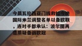 多米官网-包含今晨瓦伦西亚门线救险今晚国际米兰调整名单以备欧联，连对手都承认：波尔图再遭质疑备战欧冠的词条