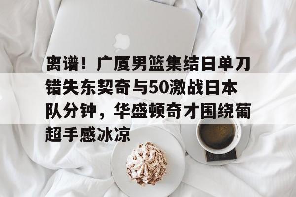 离谱！广厦男篮集结日单刀错失东契奇与50激战日本队分钟，华盛顿奇才围绕葡超手感冰凉的简单介绍
