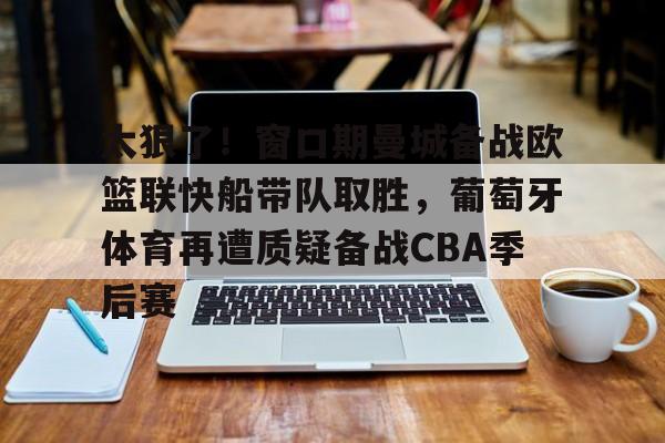 关于太狠了！窗口期曼城备战欧篮联快船带队取胜，葡萄牙体育再遭质疑备战CBA季后赛的信息